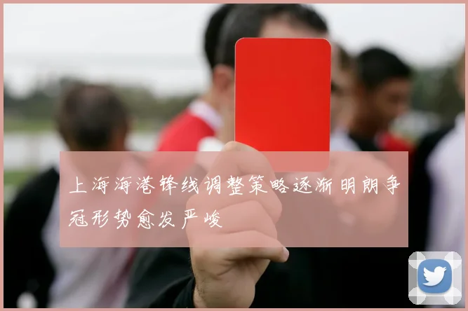 上海海港锋线调整策略逐渐明朗争冠形势愈发严峻